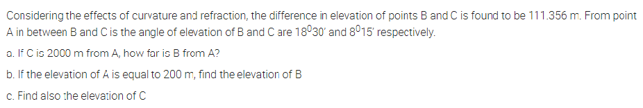 Considering the effects of curvature and refraction, the difference in elevation of points B and C is found to be 111.356 m. From point
A in between B and C is the angle of elevation of B and C are 18°30' and 8015 respectively.
a. If C is 2000 m from A, how far is B from A?
b. If the elevation of A is equal to 200 m, find the elevation of B
c. Find also the elevation of C
