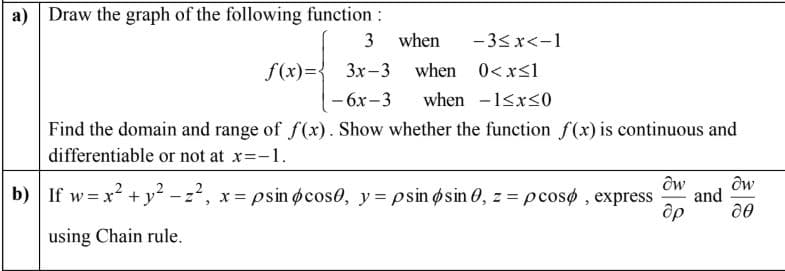 a) Draw the graph of the following function:
3
when
- 3<x<-1
f(x)={ 3x-3
when 0< x<1
— 6х-3
when -1<x<0
Find the domain and range of f(x). Show whether the function f(x) is continuous and
differentiable or not at x=-1.
b) If w = x? + y? - z2,
x = psin øcos0, y = psin øsin 0, z =pcosø , express
and
using Chain rule.
