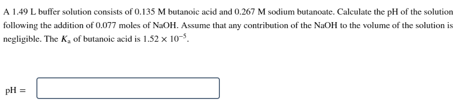 A 1.49 L buffer solution consists of 0.135 M butanoic acid and 0.267 M sodium butanoate. Calculate the pH of the solution
following the addition of 0.077 moles of NaOH. Assume that any contribution of the NaOH to the volume of the solution is
negligible. The K₂ of butanoic acid is 1.52 x 10-5.
pH
=