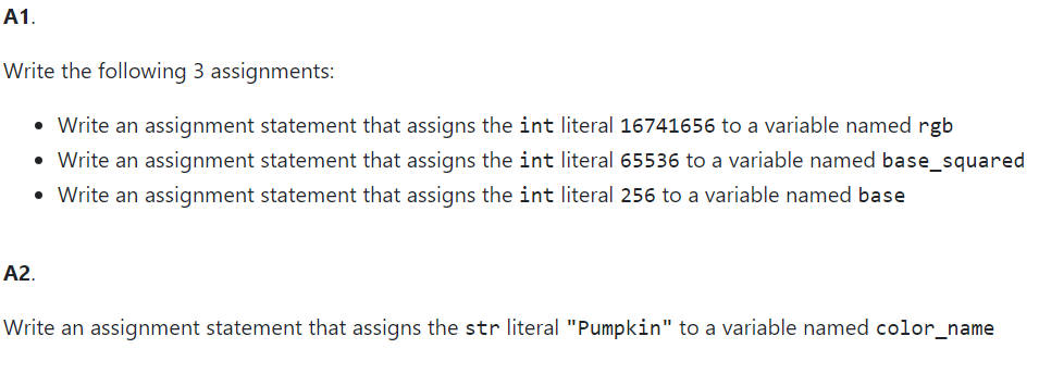 A1.
Write the following 3 assignments:
• Write an assignment statement that assigns the int literal 16741656 to a variable named rgb
• Write an assignment statement that assigns the int literal 65536 to a variable named base_squared
• Write an assignment statement that assigns the int literal 256 to a variable named base
A2.
Write an assignment statement that assigns the str literal "Pumpkin" to a variable named color_name
