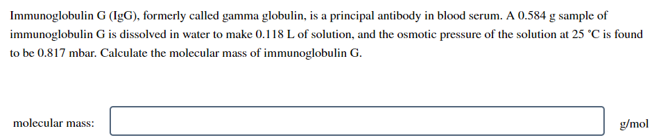 Immunoglobulin G (IgG), formerly called gamma globulin, is a principal antibody in blood serum. A 0.584 g sample of
immunoglobulin G is dissolved in water to make 0.118 L of solution, and the osmotic pressure of the solution at 25 °C is found
to be 0.817 mbar. Calculate the molecular mass of immunoglobulin G.
molecular mass:
g/mol