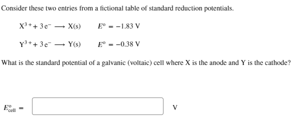 Consider these two entries from a fictional table of standard reduction potentials.
X³ + + 3e-
Y³ + + 3e¯
X(s)
Y(s)
What is the standard potential of a galvanic (voltaic) cell where X is the anode and Y is the cathode?
Eo
cell
=
Eº = -1.83 V
Eº = -0.38 V
V