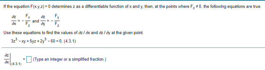 If the equation F(x,y.z) = 0 determines z as a differentiable function of x and y, then, at the points where F, #0, the following equations are true.
dz
Fx
Fy
dz
and
dy
= - -
dx
Use these equations to find the values of dz / dx and dz / dy at the given point.
3z° - xy + 5yz + 2y° - 60 = 0, (4,3,1)
dz
(Type an integer or a simplified fraction.)
dx
(4,3,1)
