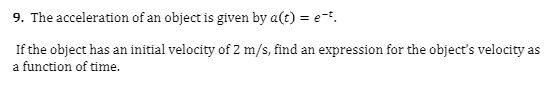 9. The acceleration of an object is given by a(t) = e-.
If the object has an initial velocity of 2 m/s, find an expression for the object's velocity as
a function of time.
