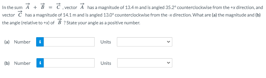 In the sum A + B
vector Ć has a magnitude of 14.1 m and is angled 13.0° counterclockwise from the -x direction. What are (a) the magnitude and (b)
the angle (relative to +x) of B ? State your angle as a positive number.
Ć vector Á has a magnitude of 13.4 m and is angled 35.2° counterclockwise from the +x direction, and
(a) Number
i
Units
(b) Number
i
Units
>
