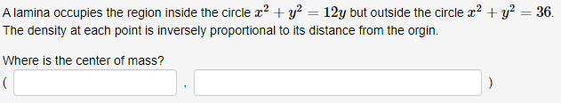 A lamina occupies the region inside the circle x² + y² = 12y but outside the circle x² + y² = 36.
The density at each point is inversely proportional to its distance from the orgin.
Where is the center of mass?
(