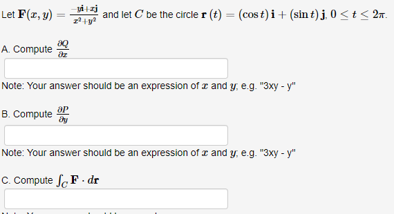 Let F(x, y)
=
3Q
A. Compute dr
-yi+zj
x² + y²
ap
B. Compute dy
and let C be the circle r(t) = (cost)i + (sin t) j, 0 ≤ t ≤ 2π.
Note: Your answer should be an expression of and y, e.g. "3xy - y"
Note: Your answer should be an expression of x and y, e.g. "3xy - y"
C. Compute SF. dr