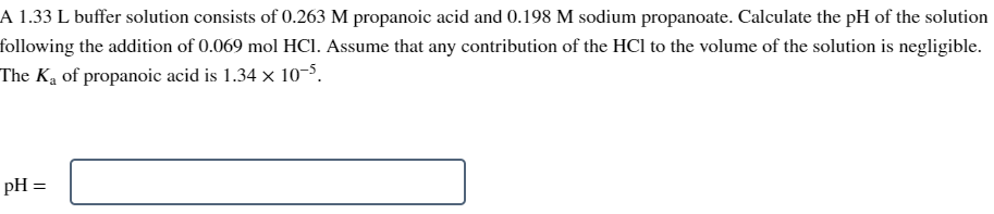 A 1.33 L buffer solution consists of 0.263 M propanoic acid and 0.198 M sodium propanoate. Calculate the pH of the solution
following the addition of 0.069 mol HCl. Assume that any contribution of the HCI to the volume of the solution is negligible.
The K₁ of propanoic acid is 1.34 x 10-5.
pH =