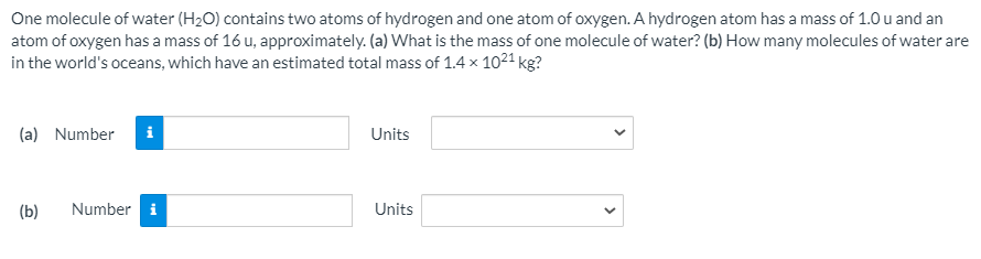 One molecule of water (H2O) contains two atoms of hydrogen and one atom of oxygen. A hydrogen atom has a mass of 1.0 u and an
atom of oxygen has a mass of 16 u, approximately. (a) What is the mass of one molecule of water? (b) How many molecules of water are
in the world's oceans, which have an estimated total mass of 1.4 x 1021 kg?
(a) Number
i
Units
(b)
Number i
Units
