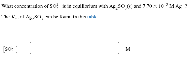 What concentration of SO3 is in equilibrium with Ag₂SO3(s) and 7.70 × 10-³ M Agt?
The Ksp of Ag₂SO3 can be found in this table.
[so-] =
M