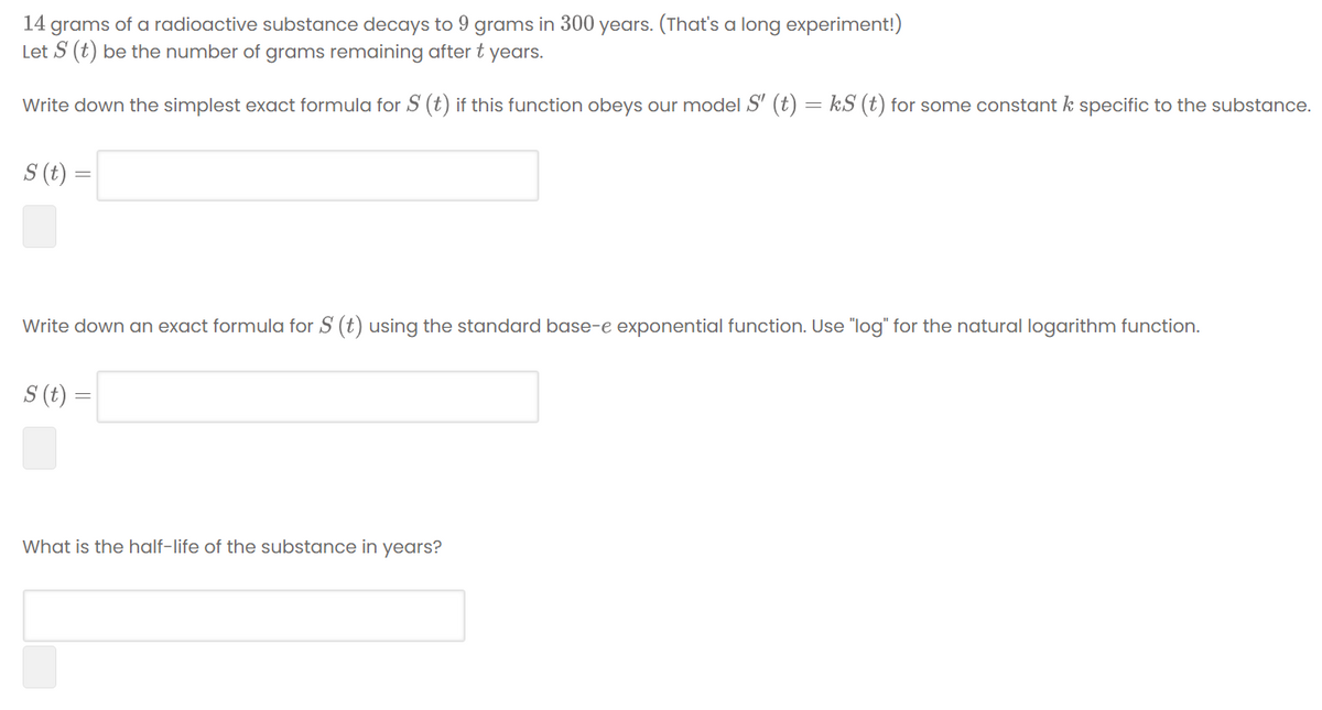 14 grams of a radioactive substance decays to 9 grams in 300 years. (That's a long experiment!)
Let S (t) be the number of grams remaining after t years.
Write down the simplest exact formula for S (t) if this function obeys our model S' (t) = kS (t) for some constant k specific to the substance.
S (t) =
Write down an exact formula for S (t) using the standard base-e exponential function. Use "log" for the natural logarithm function.
S (t) =
What is the half-life of the substance in years?
