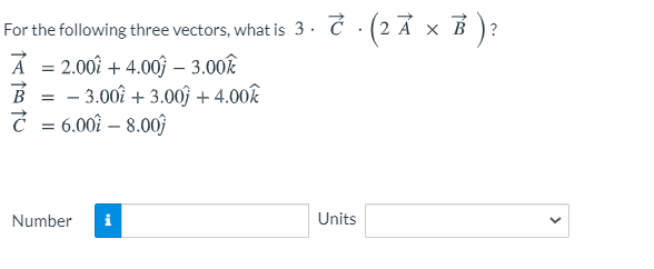 For the following three vectors, what is 3 . Ć · (2 A × B )?
A = 2.00î + 4.0oĵ – 3.00k
B = - 3.00î + 3.00) + 4.00k
Č = 6.00î – 8.00ĵ
Number
i
Units

