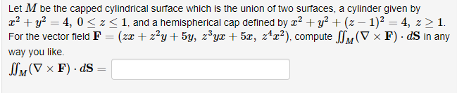 Let M be the capped cylindrical surface which is the union of two surfaces, a cylinder given by
x² + y² = 4,0 ≤ z ≤ 1, and a hemispherical cap defined by x² + y² + (z − 1)² = 4, z ≥ 1.
For the vector field F = (zx+z²y + 5y, z³yx + 5x, z¹x²), compute (VF). dS in any
way you like.
M
JSM (V x F). dS
