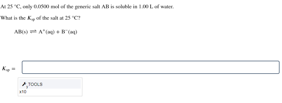 At 25 °C, only 0.0500 mol of the generic salt AB is soluble in 1.00 L of water.
What is the Ksp of the salt at 25 °C?
AB(s)
A+ (aq) + B¯(aq)
Ksp =
=
TOOLS
y
x10