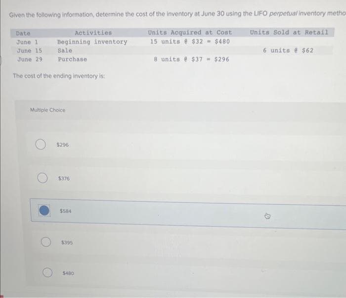 Given the following information, determine the cost of the inventory at June 30 using the LIFO perpetual inventory metho
Units Acquired at Cost
15 units @ $32 = $480
8 units @ $37 = $296
Date:
June 1
June 15
June 29
The cost of the ending inventory is:
Multiple Choice
O
Beginning inventory
Sale
Purchase
$296
$376
$584
Activities
$395
$480
Units Sold at Retail
6 units @ $62
4