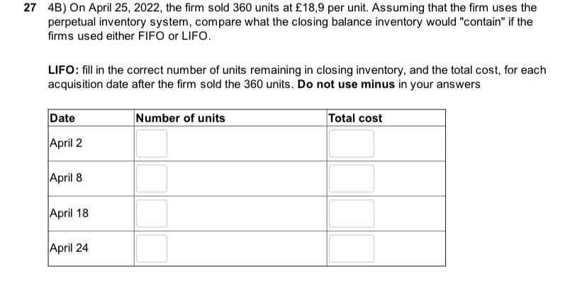27 4B) On April 25, 2022, the firm sold 360 units at £18,9 per unit. Assuming that the firm uses the
perpetual inventory system, compare what the closing balance inventory would "contain" if the
firms used either FIFO or LIFO.
LIFO: fill in the correct number of units remaining in closing inventory, and the total cost, for each
acquisition date after the firm sold the 360 units. Do not use minus in your answers
Date
April 2
April 8
April 18
April 24
Number of units
Total cost
