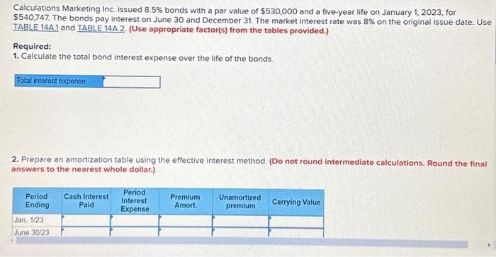 Calculations Marketing Inc. issued 8.5% bonds with a par value of $530,000 and a five-year life on January 1, 2023, for
$540,747. The bonds pay interest on June 30 and December 31. The market interest rate was 8% on the original issue date. Use
TABLE 14A1 and TABLE 14A.2. (Use appropriate factor(s) from the tables provided.)
Required:
1. Calculate the total bond interest expense over the life of the bonds.
Total interest expense
2. Prepare an amortization table using the effective interest method. (Do not round intermediate calculations. Round the final
answers to the nearest whole dollar.)
Period Cash Interest
Ending
Paid
Jan, 1/23
June 30/23
Period
Interest
Expense
Premium
Amort.
Unamortized
premium
Carrying Value