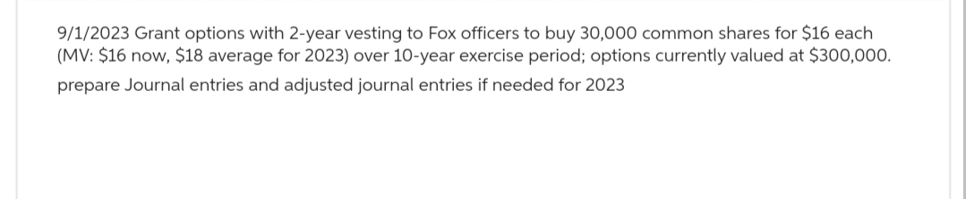 9/1/2023 Grant options with 2-year vesting to Fox officers to buy 30,000 common shares for $16 each
(MV: $16 now, $18 average for 2023) over 10-year exercise period; options currently valued at $300,000.
prepare Journal entries and adjusted journal entries if needed for 2023
