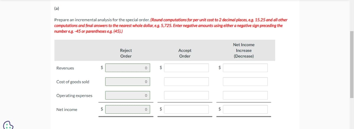 (a)
Prepare an incremental analysis for the special order. (Round computations for per unit cost to 2 decimal places, e.g. 15.25 and all other
computations and final answers to the nearest whole dollar, e.g. 5,725. Enter negative amounts using either a negative sign preceding the
number e.g. -45 or parentheses e.g. (45).)
Revenues
Cost of goods sold
Operating expenses
Net income
Reject
Order
0
0
0
0
$
$
Accept
Order
$
Net Income
Increase
(Decrease)