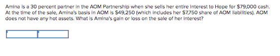 Amina is a 30 percent partner in the AOM Partnership when she sells her entire interest to Hope for $79,000 cash.
At the time of the sale, Amina's basis in AOM is $49,250 (which includes her $7,750 share of AOM liabilities). AOM
does not have any hot assets. What is Amina's gain or loss on the sale of her interest?