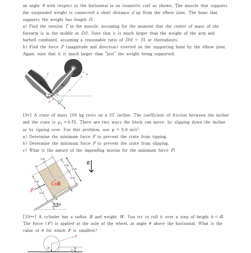 an angle e with respect to the horizontal in an isometric curl as shown. The muscle that supports
the suspended weight is connected a short distance d up from the elbow joint. The bone that
supports the weight has length D.
a) Find the tension T in the muscle, assuming for the moment that the center of mass of the
forearm is in the middle at D/2. Note that it is much larger than the weight of the arm and
barbell combined, assuming a reasonable ratio of D/d = 25 or thereabouts.
b) Find the force F (magnitude and direction) exerted on the supporting bone by the elbow joint.
Again, note that it is much larger than "just" the weight being supported.
M.
D
[9*] A crate of mass 100 kg rests on a 33' incline. The coefficient of friction between the incline
and the crate is µ, = 0.75. There are two ways the block can move: by slipping down the incline
or by tipping over. For this problem, use g = 9.8 m/s?.
a) Determine the minimum force F to prevent the crate from tipping.
b) Determine the minimum force F to prevent the crate from slipping.
c) What is the nature of the impending motion for the minimum force F?
1m
1m
2 m
COM
1m
330
[10**] A cylinder has a radius R and weight W. You try to roll it over a step of height h < R.
The force (F) is applied at the axle of the wheel, at angle 0 above the horizontal. What is the
value of 0 for which F is smallest?
F
