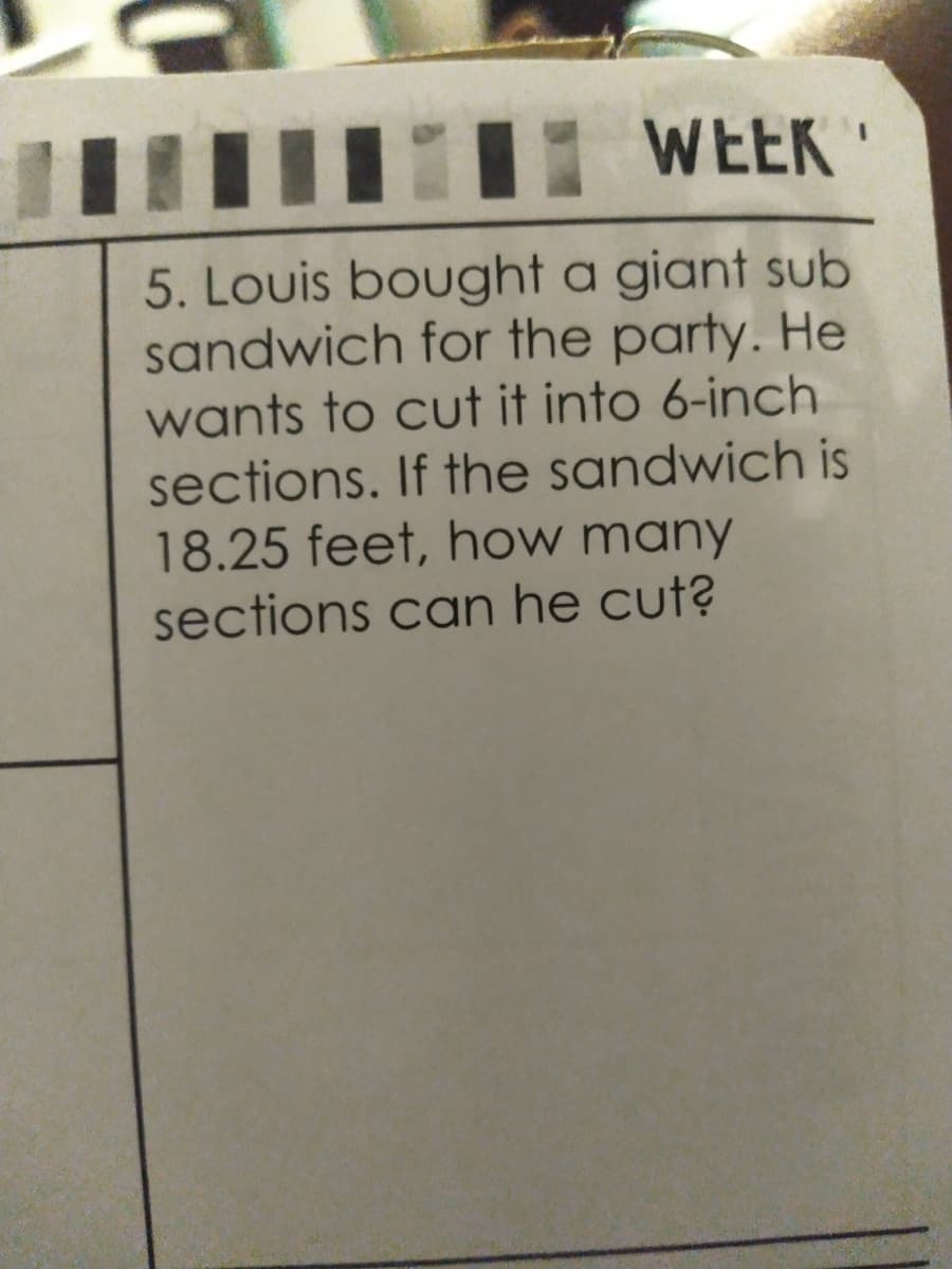 WEEK "
5. Louis bought a giant sub
sandwich for the party. He
wants to cut it into 6-inch
sections. If the sandwich is
18.25 feet, how many
sections can he cut?
