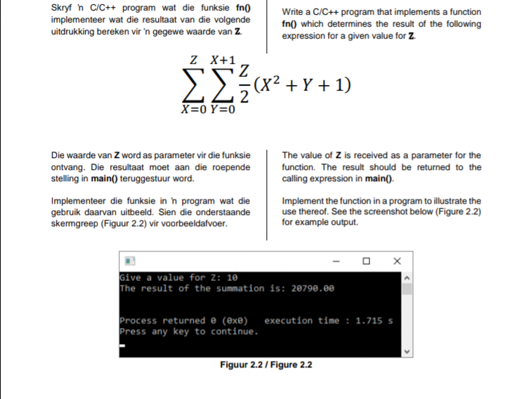 Skryf h C/C++ program wat die funksie fn()
implementeer wat die resultaat van die volgende
uitdrukking bereken vir 'n gegewe waarde van Z.
Write a C/C++ program that implements a function
fn() which determines the result of the following
expression for a given value for Z.
Z X+1
Z.
(X² + Y + 1)
z
X=0 Y=0
Die waarde van Z word as parameter vir die funksie
The value of Z is received as a parameter for the
ontvang. Die resultaat moet aan die roepende
stelling in main() teruggestuur word.
function. The result should be returned to the
calling expression in main().
Implementeer die funksie in n program wat die
gebruik daarvan uitbeeld. Sien die onderstaande
skermgreep (Figuur 2.2) vir voorbeeldafvoer.
Implement the function in a program to illustrate the
use thereof. See the screenshot below (Figure 2.2)
for example output.
Give a value for Z: 10
The result of the summation is: 20798.00
Process returned 0 (@xe) execution time : 1.715 s
Press any key to continue.
Figuur 2.2/ Figure 2.2
