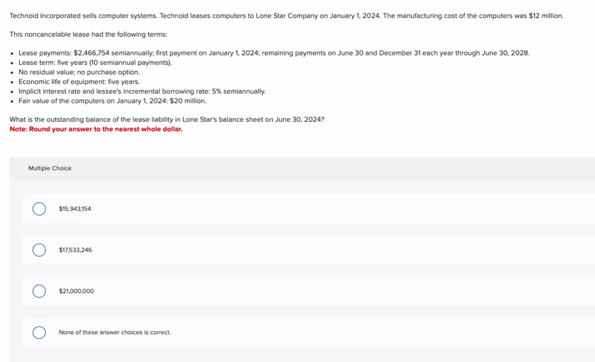 Technoid Incorporated sells computer systems. Technoid leases computers to Lone Star Company on January 1, 2024. The manufacturing cost of the computers was $12 million.
This noncancelable lease had the following terms:
• Lease payments: $2,466,754 semiannually; first payment on January 1, 2024; remaining payments on June 30 and December 31 each year through June 30, 2028.
• Lease term: five years (10 semiannual payments).
•
No residual value; no purchase option.
• Economic life of equipment: five years.
• Implicit interest rate and lessee's incremental borrowing rate: 5% semiannually.
• Fair value of the computers on January 1, 2024: $20 million.
What is the outstanding balance of the lease liability in Lone Star's balance sheet on June 30, 2024?
Note: Round your answer to the nearest whole dollar.
Multiple Choice
O $15,943,154
$17,533,246
O $21,000,000
None of these answer choices is correct.