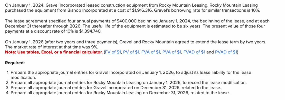On January 1, 2024, Gravel Incorporated leased construction equipment from Rocky Mountain Leasing. Rocky Mountain Leasing
purchased the equipment from Bishop Incorporated at a cost of $1,916,316. Gravel's borrowing rate for similar transactions is 10%.
The lease agreement specified four annual payments of $400,000 beginning January 1, 2024, the beginning of the lease, and at each
December 31 thereafter through 2026. The useful life of the equipment is estimated to be six years. The present value of those four
payments at a discount rate of 10% is $1,394,740.
On January 1, 2026 (after two years and three payments), Gravel and Rocky Mountain agreed to extend the lease term by two years.
The market rate of interest at that time was 9%.
Note: Use tables, Excel, or a financial calculator. (FV of $1, PV of $1, FVA of $1, PVA of $1, FVAD of $1 and PVAD of $1)
Required:
1. Prepare the appropriate journal entries for Gravel Incorporated on January 1, 2026, to adjust its lease liability for the lease
modification.
2. Prepare all appropriate journal entries for Rocky Mountain Leasing on January 1, 2026, to record the lease modification.
3. Prepare all appropriate journal entries for Gravel Incorporated on December 31, 2026, related to the lease.
4. Prepare all appropriate journal entries for Rocky Mountain Leasing on December 31, 2026, related to the lease.
