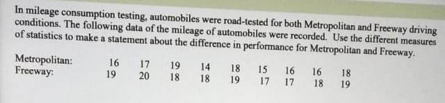 In mileage consumption testing, automobiles were road-tested for both Metropolitan and Freeway driving
conditions. The following data of the mileage of automobiles were recorded. Use the different measures
of statistics to make a statement about the difference in performance for Metropolitan and Freeway.
Metropolitan:
Freeway:
16
17
19
14
18
15 16 16
17 17
18
19
20
18
18
19
18
19

