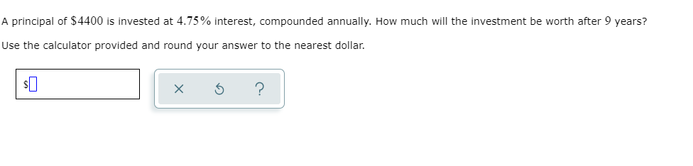 A principal of $4400 is invested at 4.75% interest, compounded annually. How much will the investment be worth after 9 years?
Use the calculator provided and round your answer to the nearest dollar.
