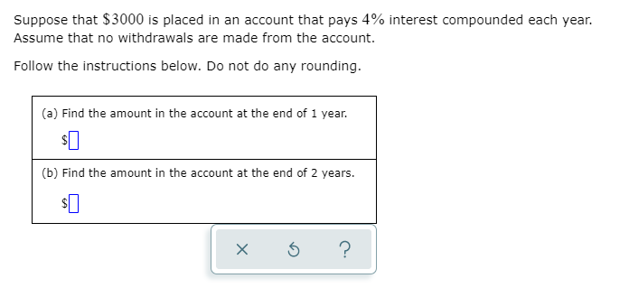 Suppose that $3000 is placed in an account that pays 4% interest compounded each year.
Assume that no withdrawals are made from the account.
Follow the instructions below. Do not do any rounding.
(a) Find the amount in the account at the end of 1 year.
(b) Find the amount in the account at the end of 2 years.
