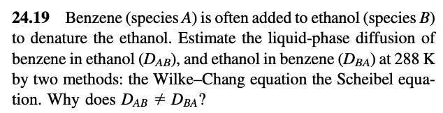 24.19 Benzene (species A) is often added to ethanol (species B)
to denature the ethanol. Estimate the liquid-phase diffusion of
benzene in ethanol (DAB), and ethanol in benzene (DBA) at 288 K
by two methods: the Wilke-Chang equation the Scheibel equa-
tion. Why does DAB # DBA?
