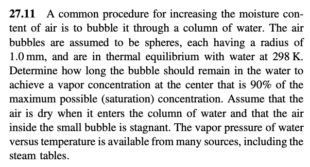 27.11 A common procedure for increasing the moisture con-
tent of air is to bubble it through a column of water. The air
bubbles are assumed to be spheres, each having a radius of
1.0 mm, and are in thermal equilibrium with water at 298 K.
Determine how long the bubble should remain in the water to
achieve a vapor concentration at the center that is 90% of the
maximum possible (saturation) concentration. Assume that the
air is dry when it enters the column of water and that the air
inside the small bubble is stagnant. The vapor pressure of water
versus temperature is available from many sources, including the
steam tables.