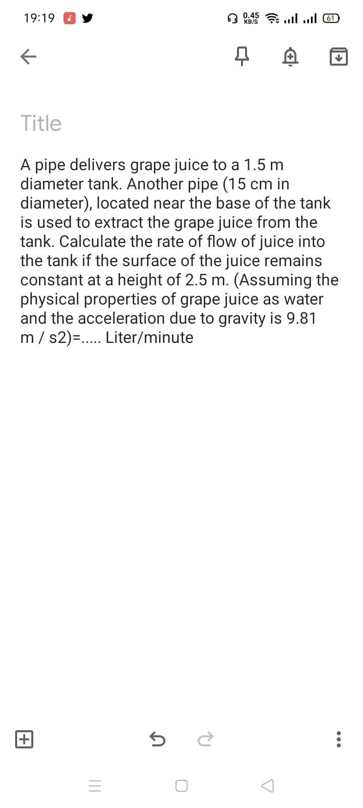 19:19
0.45
KB/S
7 ll l 61)
Title
A pipe delivers grape juice to a 1.5 m
diameter tank. Another pipe (15 cm in
diameter), located near the base of the tank
is used to extract the grape juice from the
tank. Calculate the rate of flow of juice into
the tank if the surface of the juice remains
constant at a height of 2.5 m. (Assuming the
physical properties of grape juice as water
and the acceleration due to gravity is 9.81
m / s2)=.. Liter/minute
II
+
