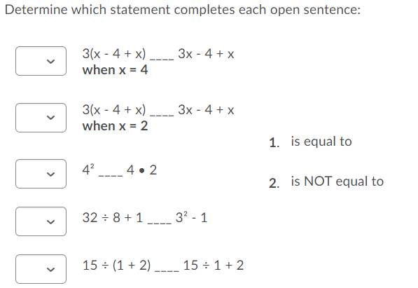 Determine which statement completes each open sentence:
3x - 4 + x
3(x - 4 + x)
when x = 4
3x - 4 + x
3(x - 4 + x)
when x = 2
1. is equal to
4?
4 • 2
2. is NOT equal to
32 - 8 + 1
32 - 1
15 (1 + 2) -_ 15 ÷ 1 + 2
>
>
