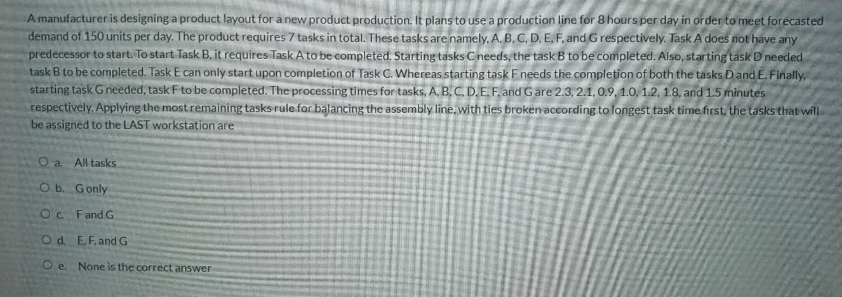 A manufacturer is designing a product layout for a new product production. It plans to use a production line for 8 hours per day in order to meet forecasted
demand of 150 units per day. The product requires 7 tasks in total. These tasks are namely, A, B, C, D, E, F, and Grespectively. Task A does not have any
predecessor to start. To start Task B, it requires Task A to be completed. Starting tasks Cneeds, the task B to be completed. Also, starting task D needed
task B to be completed. Task E can only start upon completion of Task C. Whereas starting task F needs the completion of both the tasks D and E. Finally,
starting task G needed, task F to be completed. The processing times for tasks, A, B, C, D, E, F. and G are 2.3, 2.1, 0.9, 1.0, 1.2, 1.8, and 1.5 minutes
respectively. Applying the most remaining tasks rule for balancing the assembly line, with ties broken according to longest task time first, the tasks that will
be assigned to the LAST workstation are
O a. All tasks
O b. Gonly
Fand G
O d. E,F, and G
O e. None is the correct answer
