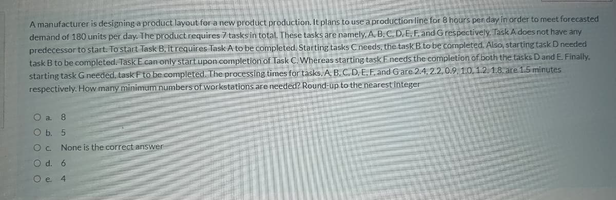 A manufacturer is designing a product layout for a new product production. It plans to use a production line for 8 hours per day in order to meet forecasted
demand of 180 units per day. The product requires 7 tasks in total. These tasks are namely, A, B, C, D, E, F, and Grespectively. Task A does not have any
predecessor to start. To start Task B, it requires Task A to be completed. Starting tasks C needs, the task B to be completed. Also, starting task D needed
task B to be completed. Task E can only startupon completion of Task C. Whereas starting task F needs the completion of both the tasks D and E. Finally,
starting task G needed, task Fto be completed. The processing times for tasks, A, B, C, D, E, F, and Gare 2.4, 2.2,0.9, 1.0, 1.2, 1.8. are 1.5 minutes
respectively. How many minimum numbers of workstations are needed? Round-up to the nearest integer
O a. 8
O b. 5
Oc.
None is the correct answer
O d. 6
O e.
4.
