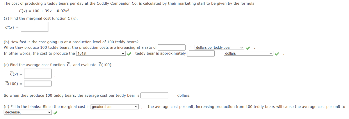 The cost of producing x teddy bears per day at the Cuddly Companion Co. is calculated by their marketing staff to be given by the formula
C(x) = 100 + 39x – 0.07x2.
(a) Find the marginal cost function C'(x).
C'(x) =
(b) How fast is the cost going up at a production level of 100 teddy bears?
dollars per teddy bear
dollars
When they produce 100 teddy bears, the production costs are increasing at a rate of
In other words, the cost to produce the 101st
teddy bear is approximately
(c) Find the average cost function C, and evaluate C(100).
C(x) =
C(100) =
So when they produce 100 teddy bears, the average cost per teddy bear is
dollars.
(d) Fill in the blanks: Since the marginal cost is greater than
the average cost per unit, increasing production from 100 teddy bears will cause the average cost per unit to
decrease.

