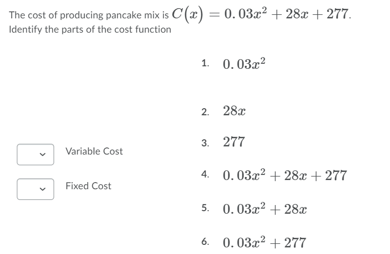 The cost of producing pancake mix is C(x) = 0.03x² + 28x + 277.
Identify the parts of the cost function
1. 0.03x?
2. 28x
3. 277
Variable Cost
4. 0.03x² + 28x + 277
Fixed Cost
5. 0.03x2 + 28x
6. 0.03x² + 277
>
