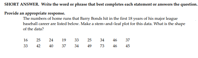 SHORT ANSWER. Write the word or phrase that best completes each statement or answers the question.
Provide an appropriate response.
The numbers of home runs that Barry Bonds hit in the first 18 years of his major league
baseball career are listed below. Make a stem-and-leaf plot for this data. What is the shape
of the data?
16
25
24
19
33
25
34
46
37
33
42
40
37
34
49
73
46
45
