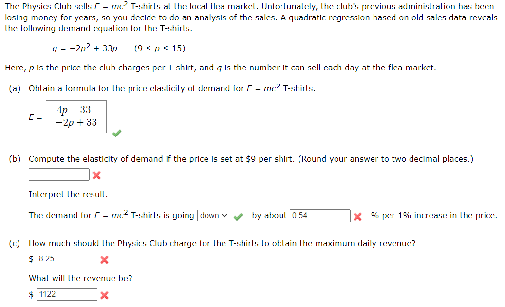 The Physics Club sells E = mc2 T-shirts at the local flea market. Unfortunately, the club's previous administration has been
losing money for years, so you decide to do an analysis of the sales. A quadratic regression based on old sales data reveals
the following demand equation for the T-shirts.
q = -2p2 + 33p
(9 <p< 15)
Here, p is the price the club charges per T-shirt, and g is the number it can sell each day at the flea market.
(a) Obtain a formula for the price elasticity of demand for E = mc2 T-shirts.
4p – 33
— 2р + 33
E =
(b) Compute the elasticity of demand if the price is set at $9 per shirt. (Round your answer to two decimal places.)
Interpret the result.
The demand for E = mc? T-shirts is going down v
by about 0.54
X % per 1% increase in the price.
(c) How much should the Physics Club charge for the T-shirts to obtain the maximum daily revenue?
$ 8.25
What will the revenue be?
$ 1122
