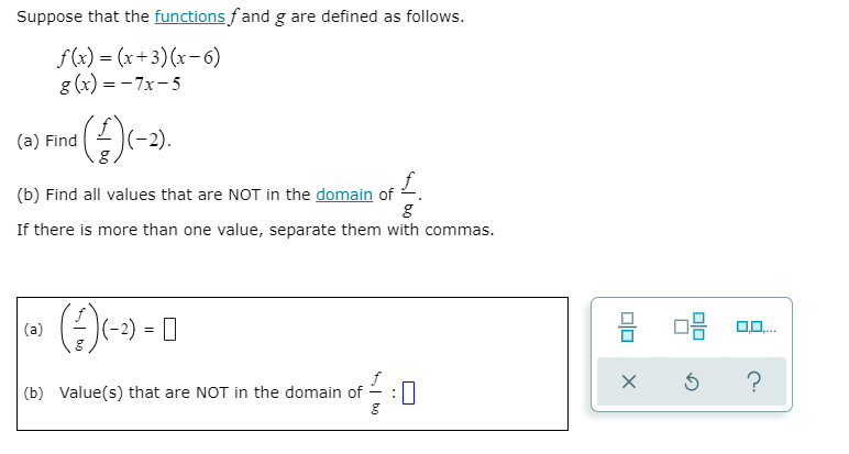 Suppose that the functions f and g are defined as follows.
f(x) = (x+3)(x-6)
g (x) = - 7x-5
(a) Find
(-2).
(b) Find all values that are NOT in the domain of -.
If there is more than one value, separate them with commas.
(a)
|(-2) = |
?
(b) Value(s) that are NOT in the domain of
