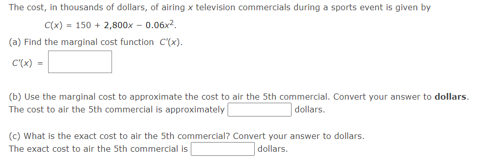 The cost, in thousands of dollars, of airing x television commercials during a sports event is given by
C(x) = 150 + 2,800x – 0.06x².
(a) Find the marginal cost function C'(x).
C'(x) =
(b) Use the marginal cost to approximate the cost to air the 5th commercial. Convert your answer to dollars.
The cost to air the 5th commercial is approximately
dollars.
(c) What is the exact cost to air the 5th commercial? Convert your answer to dollars.
The exact cost to air the 5th commercial is
dollars.
