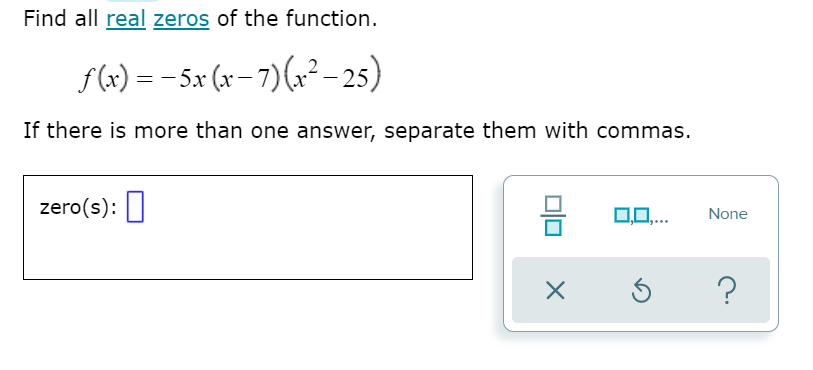 Find all real zeros of the function.
S(x) = - 5x (x – 7)(x²– 25)
If there is more than one answer, separate them with commas.
zero(s):|
믐
0,0,...
None
?
