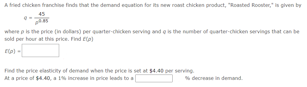 A fried chicken franchise finds that the demand equation for its new roast chicken product, "Roasted Rooster," is given by
45
q =
p0.85
where p is the price (in dollars) per quarter-chicken serving and q is the number of quarter-chicken servings that can be
sold per hour at this price. Find E(p)
E(p) =
Find the price elasticity of demand when the price is set at $4.40 per serving.
At a price of $4.40, a 1% increase in price leads to a
% decrease in demand.
