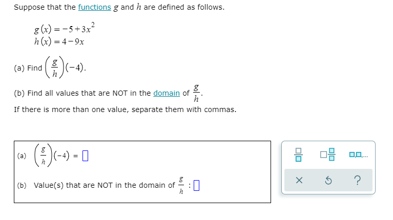 Suppose that the functions g and h are defined as follows.
g (x) = -5+3x?
h(x) = 4-9x
(a) Find
|(-4).
(b) Find all values that are NOT in the domain of
h
If there is more than one value, separate them with commas.
(a)
(-4)
?
(b) Value(s) that are NOT in the domain of
:0
bolis
bol
