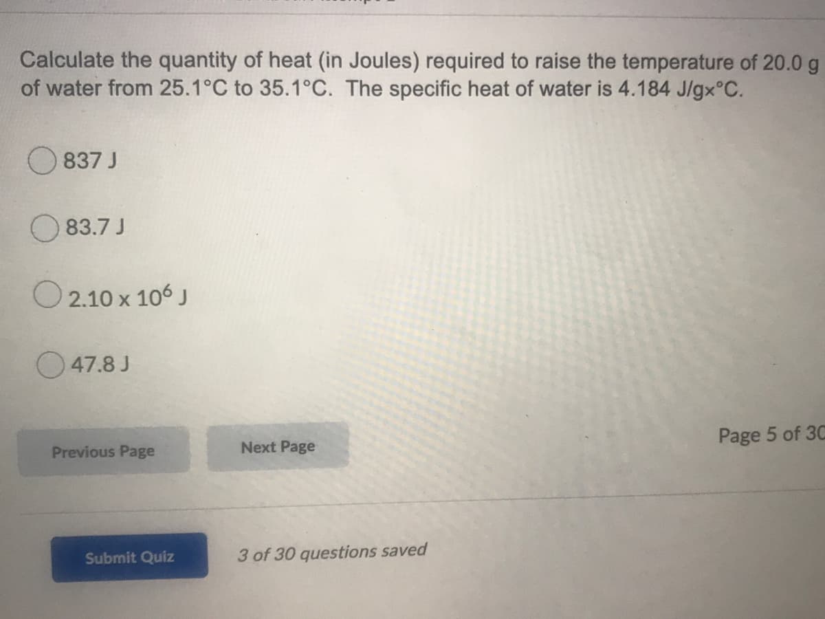 Calculate the quantity of heat (in Joules) required to raise the temperature of 20.0 g
of water from 25.1°C to 35.1°C. The specific heat of water is 4.184 J/gx°C.
837 J
O 83.7 J
O 2.10 x 106 J
O 47.8 J
Page 5 of 3C
Previous Page
Next Page
Submit Quiz
3 of 30 questions saved
