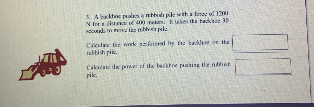 3. A backhoe pushes a rubbish pile with a force of 1200
N for a distance of 400 meters. It takes the backhoe 30
seconds to move the rubbish pile.
Calculate the work performed by the backhoe on the
rubbish pile.
Calculate the power of the backhoe pushing the rubbish
pile.
