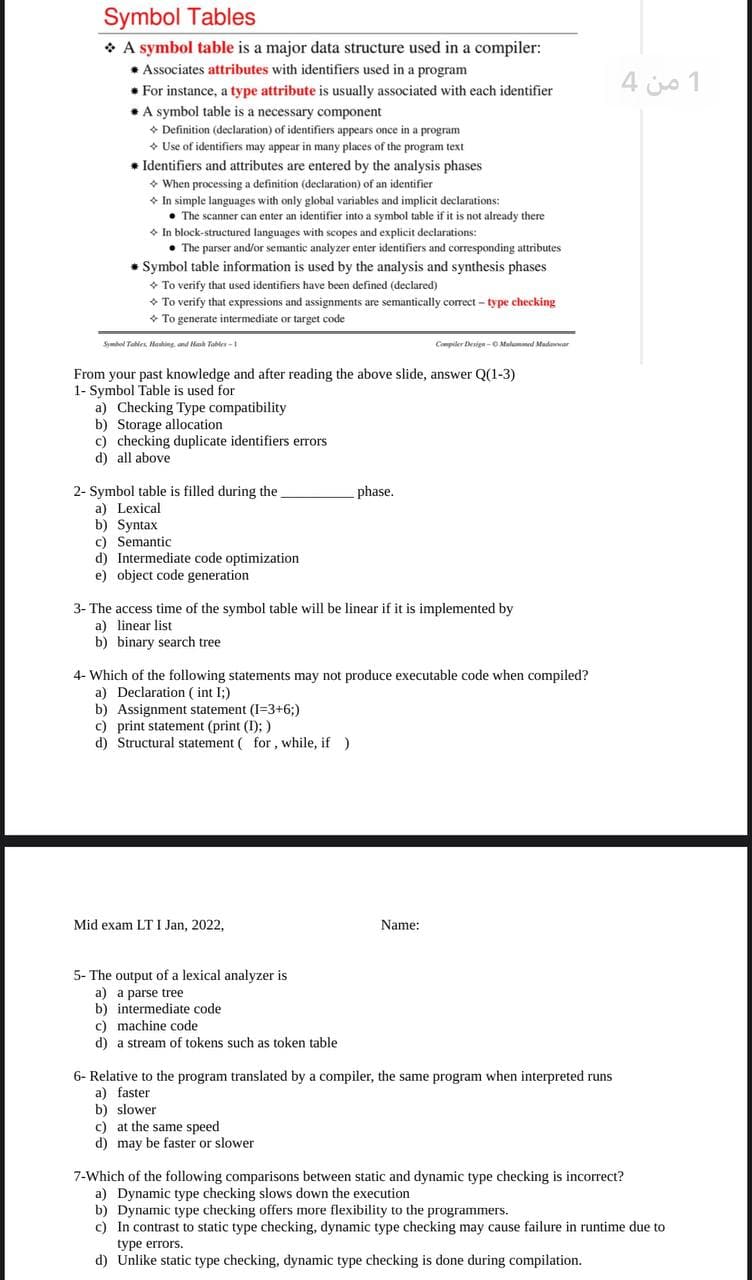 Symbol Tables
* A symbol table is a major data structure used in a compiler:
• Associates attributes with identifiers used in a program
1 من 4
* For instance, a type attribute is usually associated with each identifier
* A symbol table is a necessary component
+ Definition (declaration) of identifiers appears once in a program
• Use of identifiers may appear in many places of the program text
* Identifiers and attributes are entered by the analysis phases
• When processing a definition (declaration) of an identifier
* In simple languages with only global variables and implicit declarations:
• The scanner can enter an identifier into a symbol table if it is not already there
• In block-structured languages with scopes and explicit declarations:
• The parser and/or semantic analyzer enter identifiers and corresponding attributes
* Symbol table information is used by the analysis and synthesis phases
• To verify that used identifiers have been defined (declared)
• To verify that expressions and assignments are semantically correct - type checking
+ To generate intermediate or target code
Symhod Tahles, Hahing nd Nah Tables -
Compiler Desige - OMulummd Mudwar
From your past knowledge and after reading the above slide, answer Q(1-3)
1- Symbol Table is used for
a) Checking Type compatibility
b) Storage allocation
c) checking duplicate identifiers errors
d) all above
2- Symbol table is filled during the
a) Lexical
b) Syntax
c) Semantic
d) Intermediate code optimization
e) object code generation
phase.
3- The access time of the symbol table will be linear if it is implemented by
a) linear list
b) binary search tree
4- Which of the following statements may not produce executable code when compiled?
a) Declaration ( int I;)
b) Assignment statement (I=3+6;)
c) print statement (print (I); )
d) Structural statement ( for , while, if )
Mid exam LT I Jan, 2022,
Name:
5- The output of a lexical analyzer is
a) a parse tree
b) intermediate code
c) machine code
d) a stream of tokens such as token table
6- Relative to the program translated by a compiler, the same program when interpreted runs
a) faster
b) slower
c) at the same speed
d) may be faster or slower
7-Which of the following comparisons between static and dynamic type checking is incorrect?
a) Dynamic type checking slows down the execution
b) Dynamic type checking offers more flexibility to the programmers.
c) In contrast to static type checking, dynamic type checking may cause failure in runtime due to
type errors.
d) Unlike static type checking, dynamic type checking is done during compilation.
